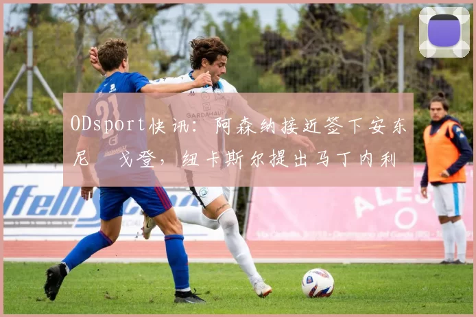 ODsport快讯:阿森纳接近签下安东尼・戈登,纽卡斯尔提出马丁内利交换条件_交易_球员_谈判