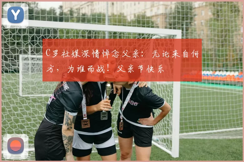 C罗社媒深情悼念父亲：无论来自何方，为谁而战！父亲节快乐️