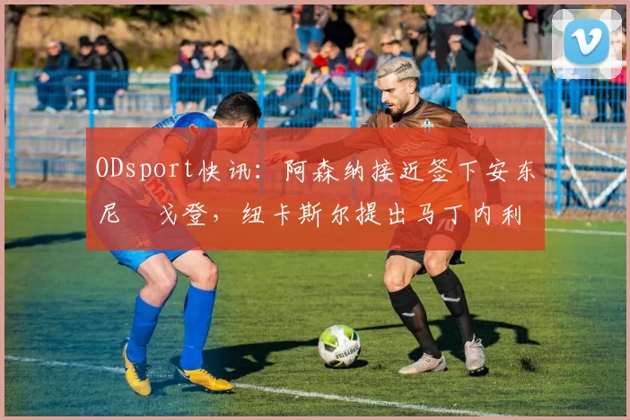 ODsport快讯:阿森纳接近签下安东尼・戈登,纽卡斯尔提出马丁内利交换条件_交易_球员_谈判