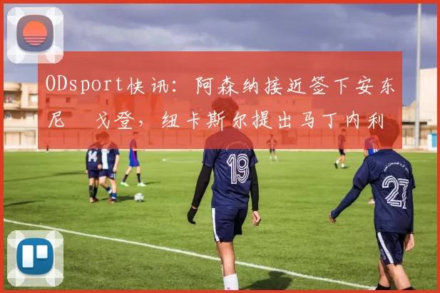 ODsport快讯:阿森纳接近签下安东尼・戈登,纽卡斯尔提出马丁内利交换条件_交易_球员_谈判