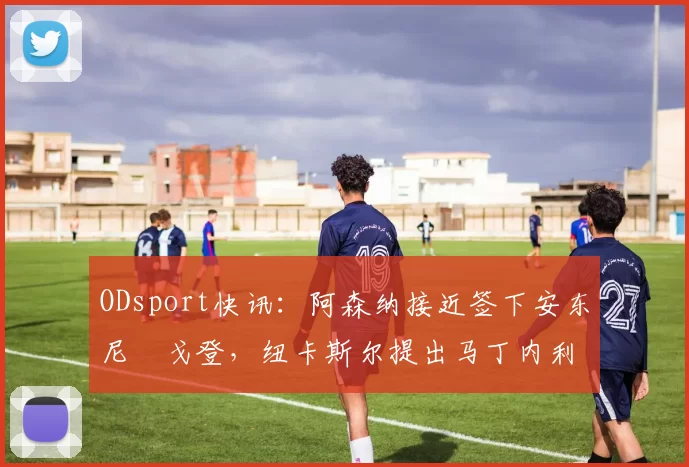 ODsport快讯:阿森纳接近签下安东尼・戈登,纽卡斯尔提出马丁内利交换条件_交易_球员_谈判