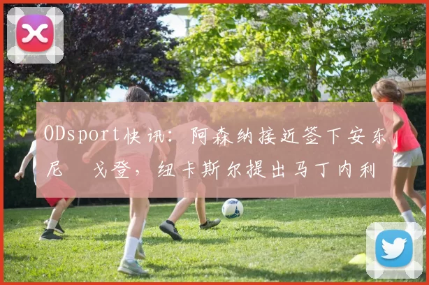 ODsport快讯：阿森纳接近签下安东尼・戈登，纽卡斯尔提出马丁内利交换条件_交易_球员_谈判