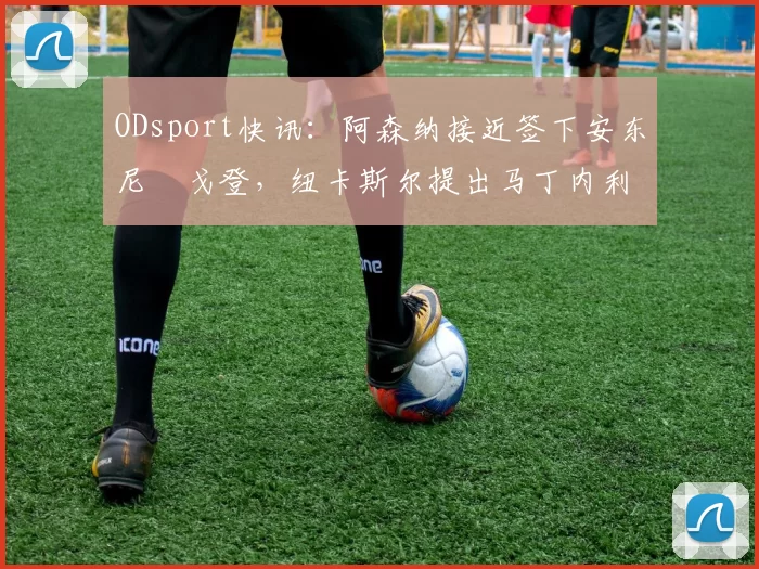 ODsport快讯:阿森纳接近签下安东尼・戈登,纽卡斯尔提出马丁内利交换条件_交易_球员_谈判