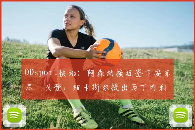 ODsport快讯:阿森纳接近签下安东尼・戈登,纽卡斯尔提出马丁内利交换条件_交易_球员_谈判