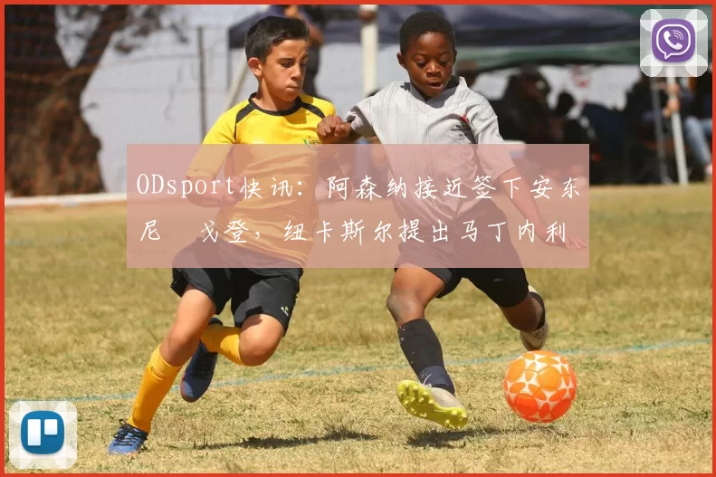 ODsport快讯：阿森纳接近签下安东尼・戈登，纽卡斯尔提出马丁内利交换条件_交易_球员_谈判