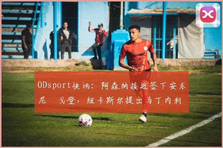 ODsport快讯:阿森纳接近签下安东尼・戈登,纽卡斯尔提出马丁内利交换条件_交易_球员_谈判