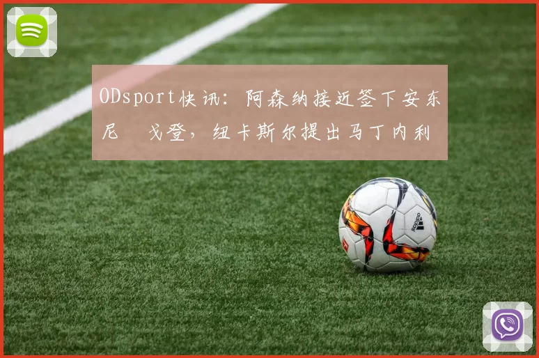 ODsport快讯:阿森纳接近签下安东尼・戈登,纽卡斯尔提出马丁内利交换条件_交易_球员_谈判