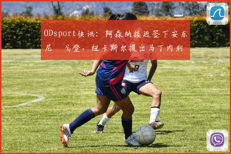 ODsport快讯:阿森纳接近签下安东尼・戈登,纽卡斯尔提出马丁内利交换条件_交易_球员_谈判