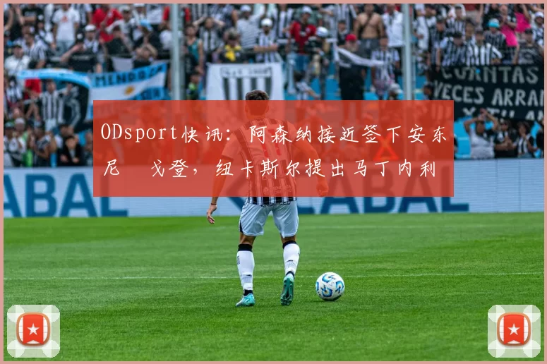ODsport快讯:阿森纳接近签下安东尼・戈登,纽卡斯尔提出马丁内利交换条件_交易_球员_谈判