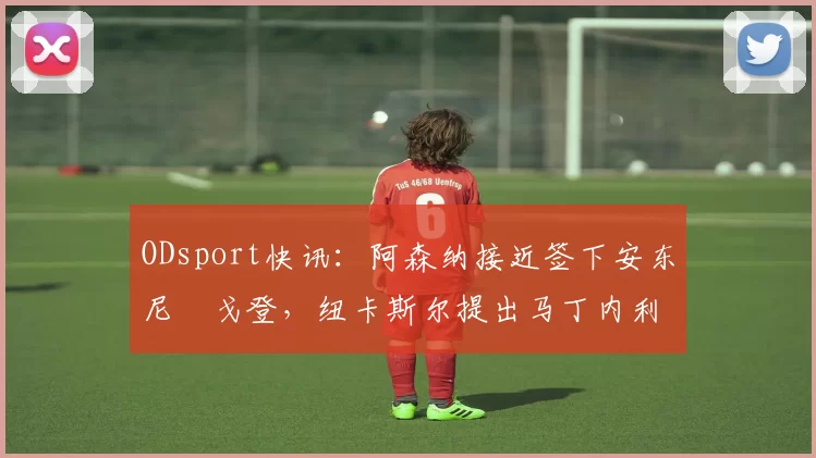 ODsport快讯：阿森纳接近签下安东尼・戈登，纽卡斯尔提出马丁内利交换条件_交易_球员_谈判