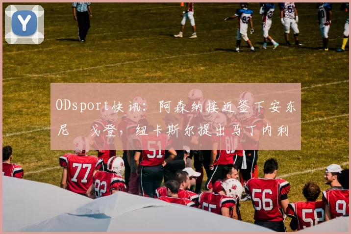 ODsport快讯：阿森纳接近签下安东尼・戈登，纽卡斯尔提出马丁内利交换条件_交易_球员_谈判