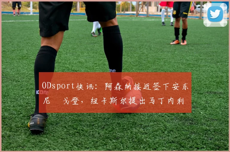 ODsport快讯：阿森纳接近签下安东尼・戈登，纽卡斯尔提出马丁内利交换条件_交易_球员_谈判