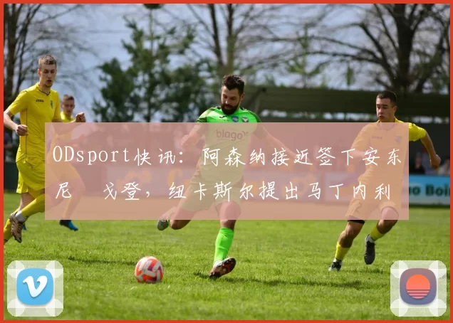 ODsport快讯:阿森纳接近签下安东尼・戈登,纽卡斯尔提出马丁内利交换条件_交易_球员_谈判