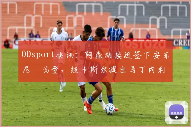ODsport快讯:阿森纳接近签下安东尼・戈登,纽卡斯尔提出马丁内利交换条件_交易_球员_谈判