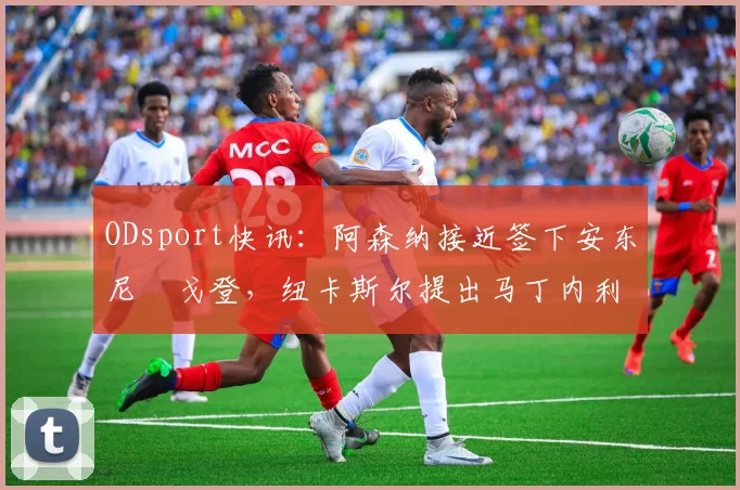 ODsport快讯:阿森纳接近签下安东尼・戈登,纽卡斯尔提出马丁内利交换条件_交易_球员_谈判