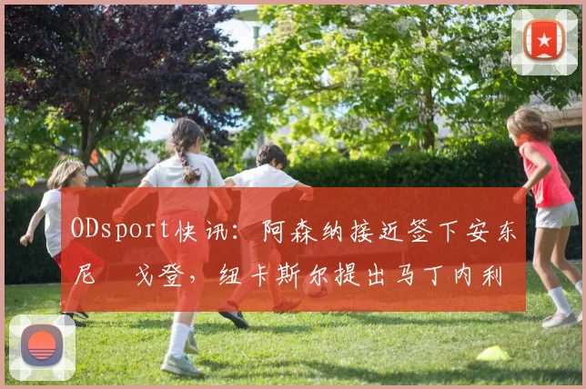ODsport快讯:阿森纳接近签下安东尼・戈登,纽卡斯尔提出马丁内利交换条件_交易_球员_谈判