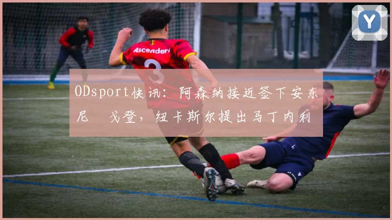 ODsport快讯：阿森纳接近签下安东尼・戈登，纽卡斯尔提出马丁内利交换条件_交易_球员_谈判