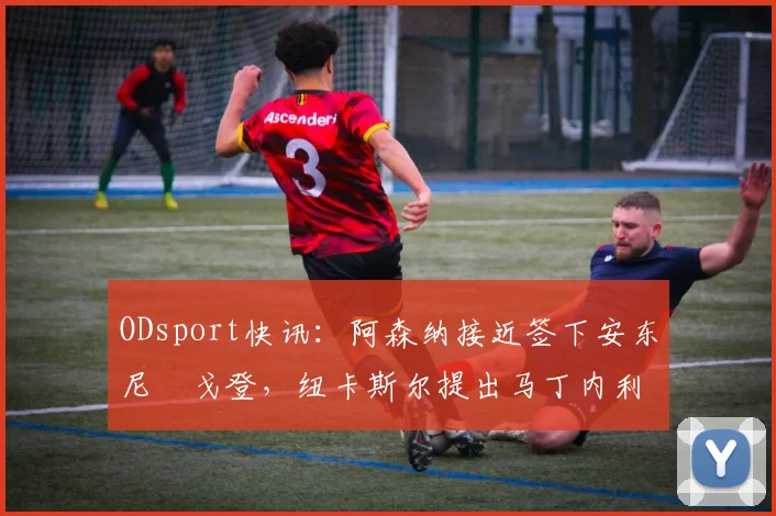 ODsport快讯:阿森纳接近签下安东尼・戈登,纽卡斯尔提出马丁内利交换条件_交易_球员_谈判