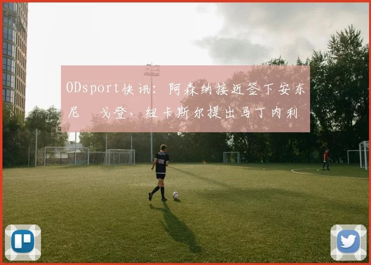 ODsport快讯:阿森纳接近签下安东尼・戈登,纽卡斯尔提出马丁内利交换条件_交易_球员_谈判