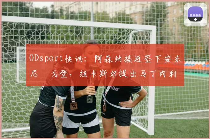 ODsport快讯：阿森纳接近签下安东尼・戈登，纽卡斯尔提出马丁内利交换条件_交易_球员_谈判