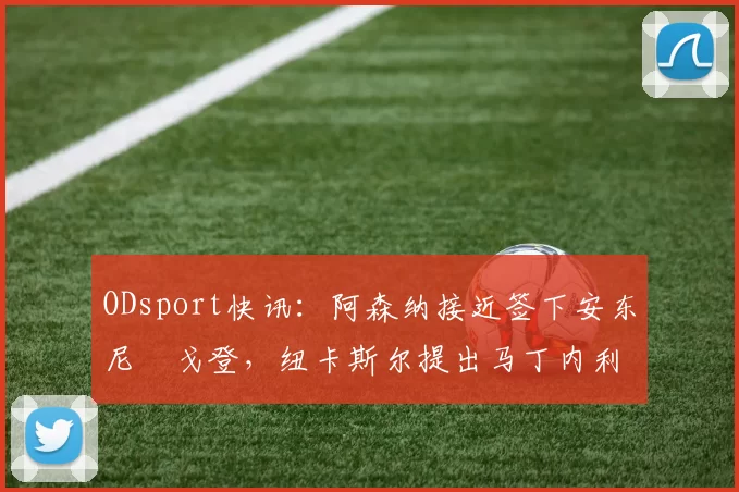ODsport快讯：阿森纳接近签下安东尼・戈登，纽卡斯尔提出马丁内利交换条件_交易_球员_谈判