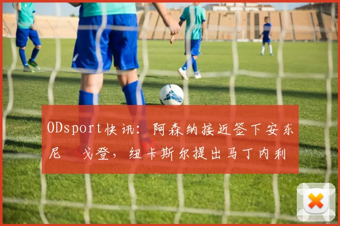 ODsport快讯：阿森纳接近签下安东尼・戈登，纽卡斯尔提出马丁内利交换条件_交易_球员_谈判