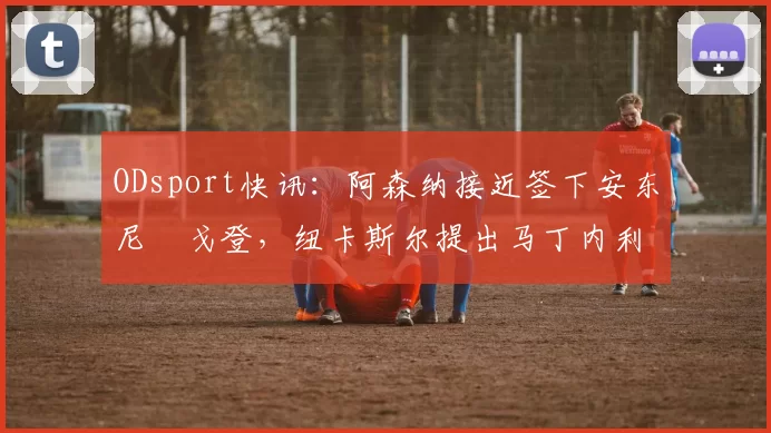ODsport快讯:阿森纳接近签下安东尼・戈登,纽卡斯尔提出马丁内利交换条件_交易_球员_谈判