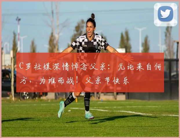 C罗社媒深情悼念父亲：无论来自何方，为谁而战！父亲节快乐️