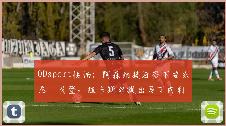 ODsport快讯:阿森纳接近签下安东尼・戈登,纽卡斯尔提出马丁内利交换条件_交易_球员_谈判
