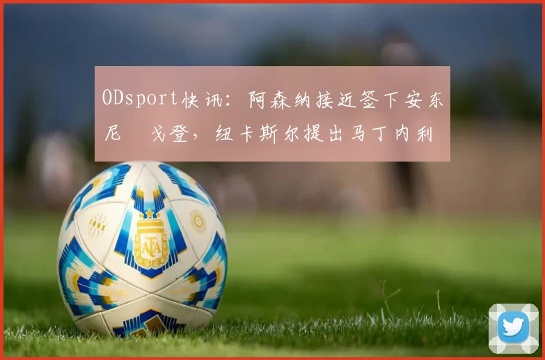 ODsport快讯:阿森纳接近签下安东尼・戈登,纽卡斯尔提出马丁内利交换条件_交易_球员_谈判
