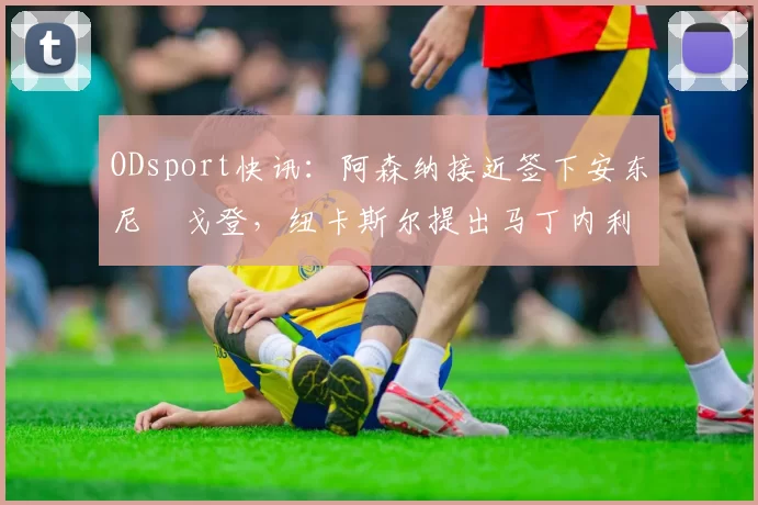 ODsport快讯:阿森纳接近签下安东尼・戈登,纽卡斯尔提出马丁内利交换条件_交易_球员_谈判
