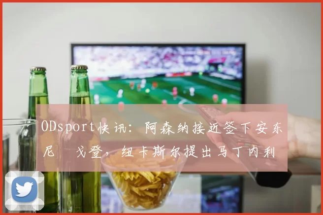 ODsport快讯:阿森纳接近签下安东尼・戈登,纽卡斯尔提出马丁内利交换条件_交易_球员_谈判