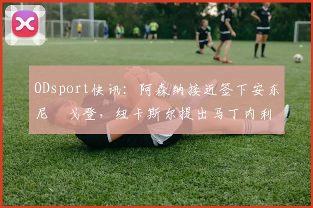 ODsport快讯：阿森纳接近签下安东尼・戈登，纽卡斯尔提出马丁内利交换条件_交易_球员_谈判