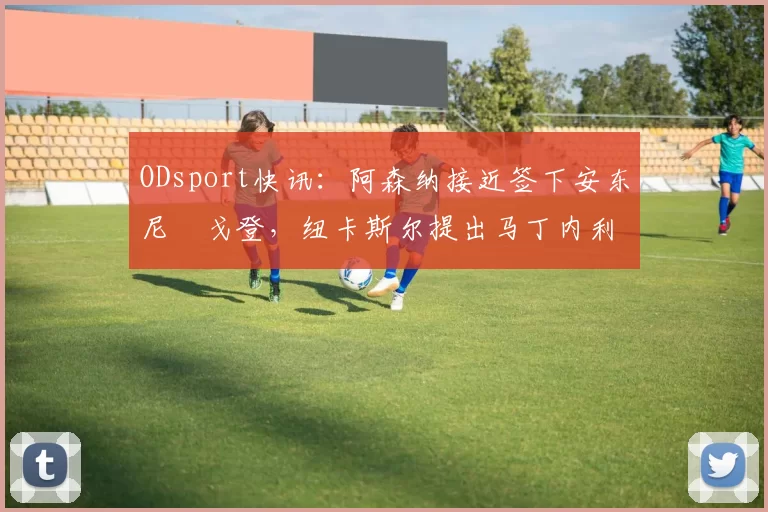 ODsport快讯:阿森纳接近签下安东尼・戈登,纽卡斯尔提出马丁内利交换条件_交易_球员_谈判