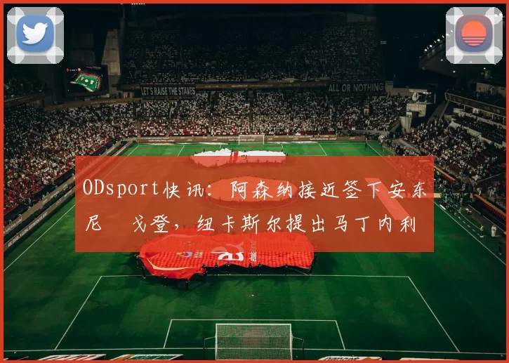 ODsport快讯：阿森纳接近签下安东尼・戈登，纽卡斯尔提出马丁内利交换条件_交易_球员_谈判