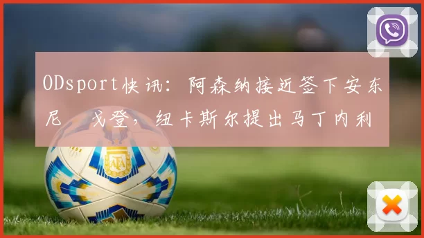 ODsport快讯:阿森纳接近签下安东尼・戈登,纽卡斯尔提出马丁内利交换条件_交易_球员_谈判
