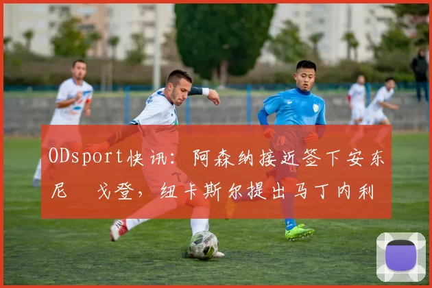 ODsport快讯:阿森纳接近签下安东尼・戈登,纽卡斯尔提出马丁内利交换条件_交易_球员_谈判