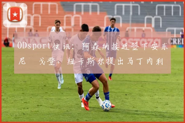 ODsport快讯：阿森纳接近签下安东尼・戈登，纽卡斯尔提出马丁内利交换条件_交易_球员_谈判