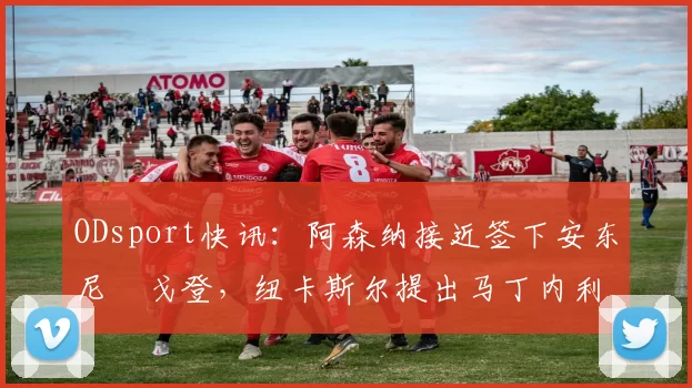 ODsport快讯：阿森纳接近签下安东尼・戈登，纽卡斯尔提出马丁内利交换条件_交易_球员_谈判