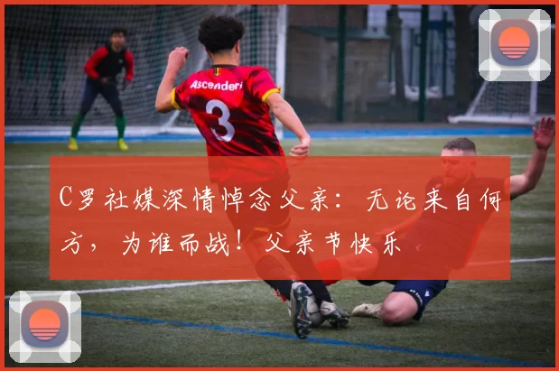 C罗社媒深情悼念父亲：无论来自何方，为谁而战！父亲节快乐️