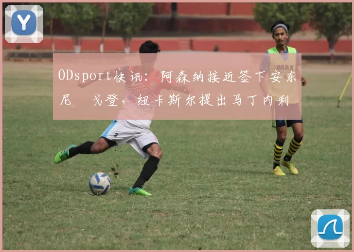 ODsport快讯:阿森纳接近签下安东尼・戈登,纽卡斯尔提出马丁内利交换条件_交易_球员_谈判
