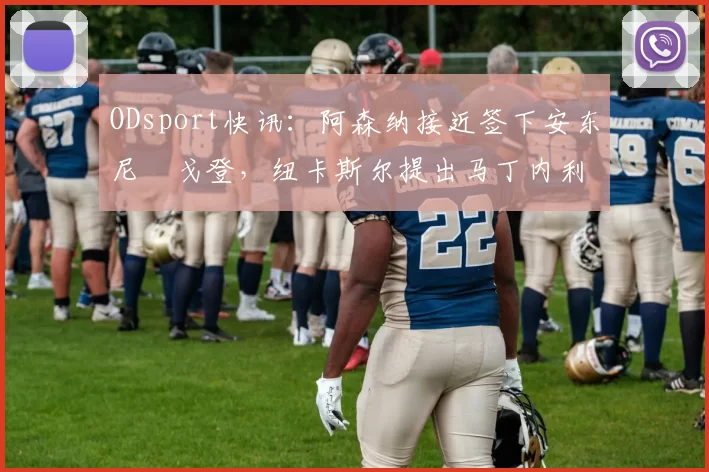 ODsport快讯：阿森纳接近签下安东尼・戈登，纽卡斯尔提出马丁内利交换条件_交易_球员_谈判