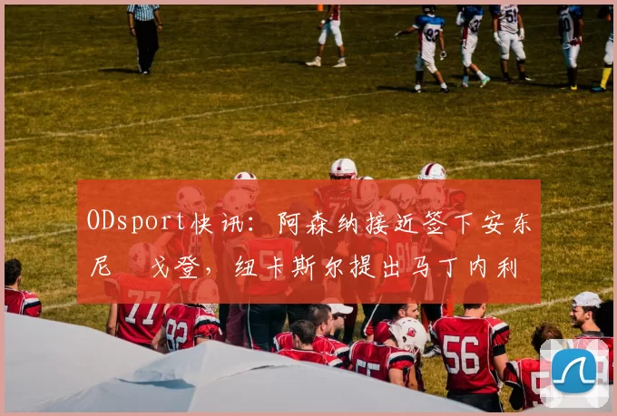 ODsport快讯：阿森纳接近签下安东尼・戈登，纽卡斯尔提出马丁内利交换条件_交易_球员_谈判