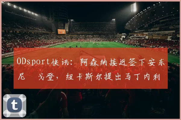 ODsport快讯：阿森纳接近签下安东尼・戈登，纽卡斯尔提出马丁内利交换条件_交易_球员_谈判
