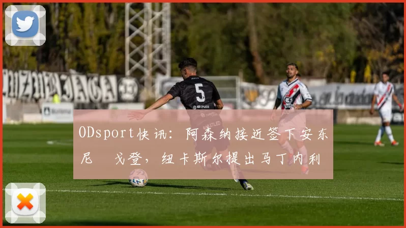 ODsport快讯：阿森纳接近签下安东尼・戈登，纽卡斯尔提出马丁内利交换条件_交易_球员_谈判
