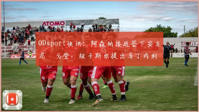 ODsport快讯：阿森纳接近签下安东尼・戈登，纽卡斯尔提出马丁内利交换条件_交易_球员_谈判