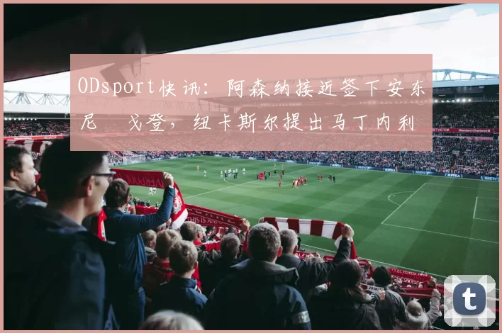 ODsport快讯：阿森纳接近签下安东尼・戈登，纽卡斯尔提出马丁内利交换条件_交易_球员_谈判