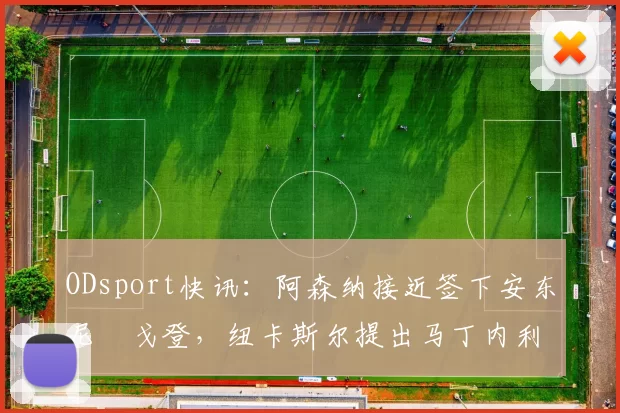 ODsport快讯：阿森纳接近签下安东尼・戈登，纽卡斯尔提出马丁内利交换条件_交易_球员_谈判