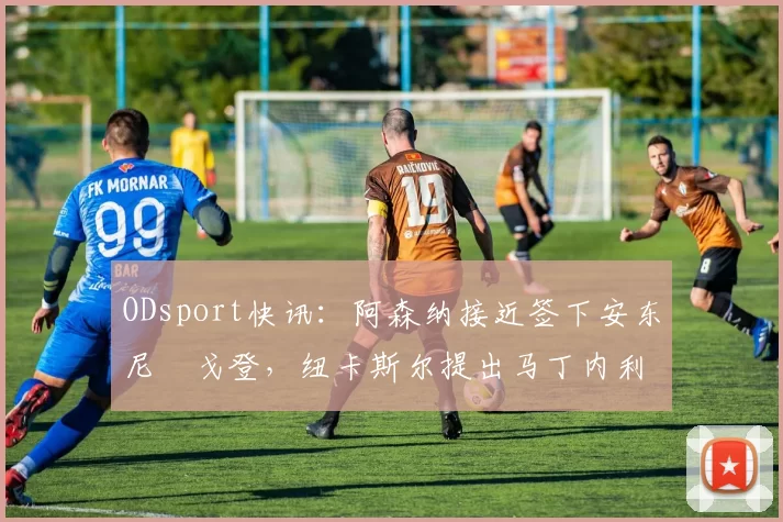 ODsport快讯:阿森纳接近签下安东尼・戈登,纽卡斯尔提出马丁内利交换条件_交易_球员_谈判