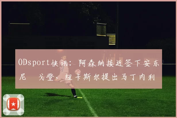 ODsport快讯：阿森纳接近签下安东尼・戈登，纽卡斯尔提出马丁内利交换条件_交易_球员_谈判